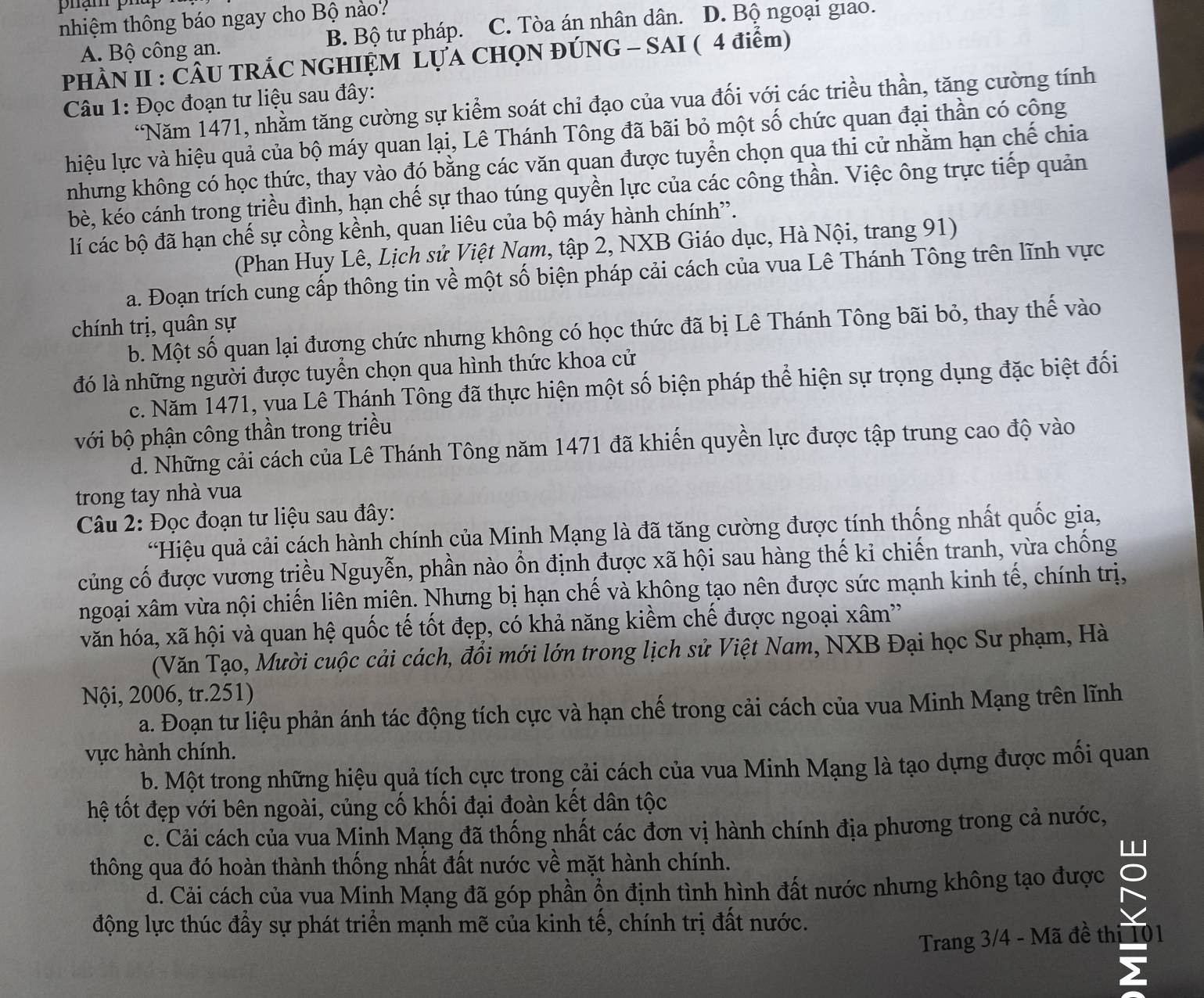 phạm pha
nhiệm thông báo ngay cho Bộ nào?
A. Bộ công an. B. Bộ tư pháp. C. Tòa án nhân dân. D. Bộ ngoại giao.
PHÀN II : ČÂU TRÁC NGHIỆM LỤA CHỌN ĐÚNG - SAI ( 4 điểm)
Câu 1: Đọc đoạn tư liệu sau đây:
“Năm 1471, nhằm tăng cường sự kiểm soát chỉ đạo của vua đối với các triều thần, tăng cường tính
hiệu lực và hiệu quả của bộ máy quan lại, Lê Thánh Tông đã bãi bỏ một số chức quan đại thần có công
nhưng không có học thức, thay vào đó bằng các văn quan được tuyển chọn qua thi cử nhằm hạn chế chia
bè, kéo cánh trong triều đình, hạn chế sự thao túng quyền lực của các công thần. Việc ông trực tiếp quản
lí các bộ đã hạn chế sự cồng kềnh, quan liêu của bộ máy hành chính”.
(Phan Huy Lê, Lịch sử Việt Nam, tập 2, NXB Giáo dục, Hà Nội, trang 91)
a. Đoạn trích cung cấp thông tin về một số biện pháp cải cách của vua Lê Thánh Tông trên lĩnh vực
chính trị, quân sự
b. Một số quan lại đương chức nhưng không có học thức đã bị Lê Thánh Tông bãi bỏ, thay thế vào
đó là những người được tuyển chọn qua hình thức khoa cử
c. Năm 1471, vua Lê Thánh Tông đã thực hiện một số biện pháp thể hiện sự trọng dụng đặc biệt đối
với bộ phận công thần trong triều
d. Những cải cách của Lê Thánh Tông năm 1471 đã khiến quyền lực được tập trung cao độ vào
trong tay nhà vua
Câu 2: Đọc đoạn tư liệu sau đây:
“Hiệu quả cải cách hành chính của Minh Mạng là đã tăng cường được tính thống nhất quốc gia,
củng cố được vương triều Nguyễn, phần nào ổn định được xã hội sau hàng thế kỉ chiến tranh, vừa chống
ngoại xâm vừa nội chiến liên miên. Nhưng bị hạn chế và không tạo nên được sức mạnh kinh tế, chính trị,
văn hóa, xã hội và quan hệ quốc tế tốt đẹp, có khả năng kiểm chế được ngoại xâm'
(Văn Tạo, Mười cuộc cải cách, đồi mới lớn trong lịch sử Việt Nam, NXB Đại học Sư phạm, Hà
Nội, 2006, tr.251)
a. Đoạn tư liệu phản ánh tác động tích cực và hạn chế trong cải cách của vua Minh Mạng trên lĩnh
vực hành chính.
b. Một trong những hiệu quả tích cực trong cải cách của vua Minh Mạng là tạo dựng được mối quan
hệ tốt đẹp với bên ngoài, củng cố khối đại đoàn kết dân tộc
c. Cải cách của vua Minh Mạng đã thống nhất các đơn vị hành chính địa phương trong cả nước,
thông qua đó hoàn thành thống nhất đất nước về mặt hành chính.
d. Cải cách của vua Minh Mạng đã góp phần ổn định tình hình đất nước nhưng không tạo được
động lực thúc đầy sự phát triển mạnh mẽ của kinh tế, chính trị đất nước.
Trang 3/4 - Mã đề thị