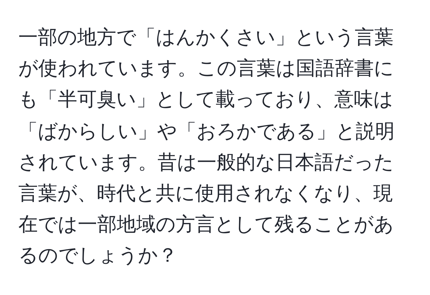 一部の地方で「はんかくさい」という言葉が使われています。この言葉は国語辞書にも「半可臭い」として載っており、意味は「ばからしい」や「おろかである」と説明されています。昔は一般的な日本語だった言葉が、時代と共に使用されなくなり、現在では一部地域の方言として残ることがあるのでしょうか？