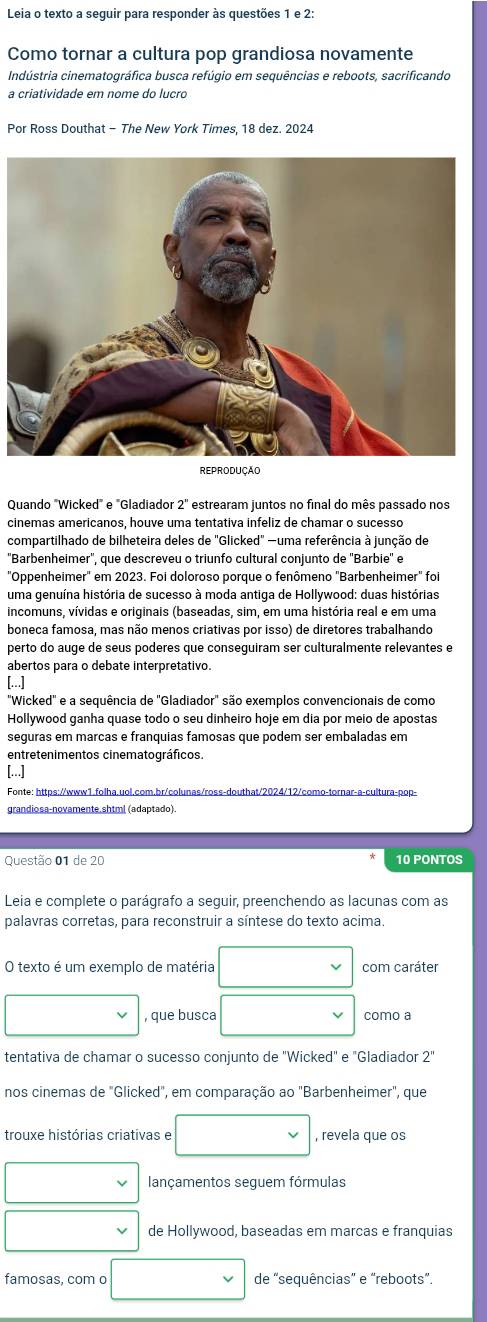 Leia o texto a seguir para responder às questões 1 e 2:
Como tornar a cultura pop grandiosa novamente
Indústria cinematográfica busca refúgio em sequências e reboots, sacrificando
a criatividade em nome do lucro
Por Ross Douthat - The New York Times, 18 dez. 2024
REPRODUÇÃO
Quando "Wicked" e "Gladiador 2" estrearam juntos no final do mês passado nos
cinemas americanos, houve uma tentativa infeliz de chamar o sucesso
compartilhado de bilheteira deles de "Glicked" —uma referência à junção de
''Barbenheimer'', que descreveu o triunfo cultural conjunto de ''Barbie'' e
"Oppenheimer" em 2023. Foi doloroso porque o fenômeno "Barbenheimer" foi
uma genuína história de sucesso à moda antiga de Hollywood: duas histórias
incomuns, vívidas e originais (baseadas, sim, em uma história real e em uma
boneca famosa, mas não menos criativas por isso) de diretores trabalhando
perto do auge de seus poderes que conseguiram ser culturalmente relevantes e
abertos para o debate interpretativo.
[...]
"Wicked" e a sequência de "Gladiador" são exemplos convencionais de como
Hollywood ganha quase todo o seu dinheiro hoje em dia por meio de apostas
seguras em marcas e franquias famosas que podem ser embaladas em
entretenimentos cinematográficos.
[...]
Fonte: https://www1.folha.uol.com.br/colunas/ross-douthat/2024/12/como-tornar-a-cultura-pop-
grandiosa-novamente.shtml (adaptado).
Questão 01 de 20 10 PONTOS
Leia e complete o parágrafo a seguir, preenchendo as lacunas com as
palavras corretas, para reconstruir a síntese do texto acima.
O texto é um exemplo de matéria com caráter
, que busca como a
tentativa de chamar o sucesso conjunto de "Wicked" e "Gladiador 2"
nos cinemas de "Glicked", em comparação ao "Barbenheimer", que
trouxe histórias criativas e , revela que os
lançamentos seguem fórmulas
de Hollywood, baseadas em marcas e franquias
famosas, com o de "sequências” e “reboots”.