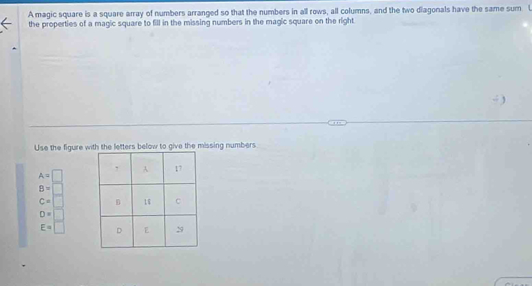 A magic square is a square array of numbers arranged so that the numbers in all rows, all columns, and the two diagonals have the same sum U 
the properties of a magic square to fill in the missing numbers in the magic square on the right 
Use the figure wto give the missing numbers
A= 1
B=
C=
D=□
E=