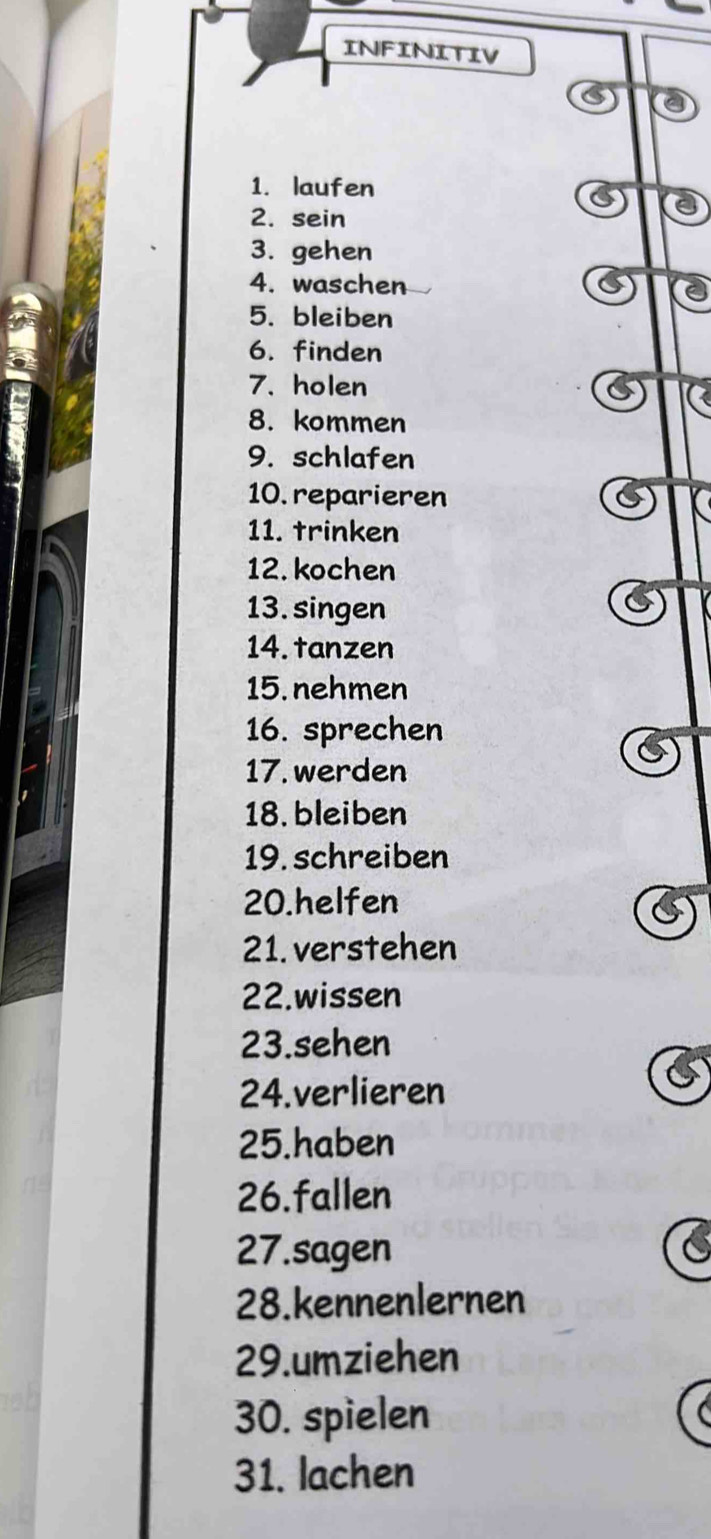 INFINITIV 
1. laufen 
2. sein 
3. gehen 
4. waschen 
5. bleiben 
6. finden 
7. holen 
8. kommen 
9. schlafen 
10. reparieren 
11. trinken 
12. kochen 
13. singen 
14. tanzen 
15. nehmen 
16. sprechen 
17. werden 
18. bleiben 
19. schreiben 
20.helfen 
21. verstehen 
22.wissen 
23.sehen 
24.verlieren 
25.haben 
26.fallen 
27.sagen 
28.kennenlernen 
29.umziehen 
30. spielen 
31. lachen