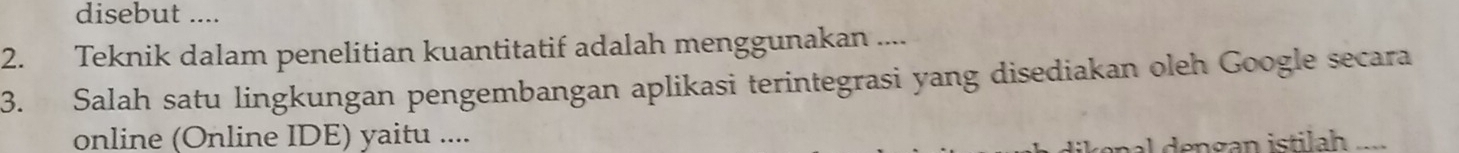 disebut .... 
2. Teknik dalam penelitian kuantitatif adalah menggunakan .... 
3. Salah satu lingkungan pengembangan aplikasi terintegrasi yang disediakan oleh Google secara 
online (Online IDE) yaitu ....