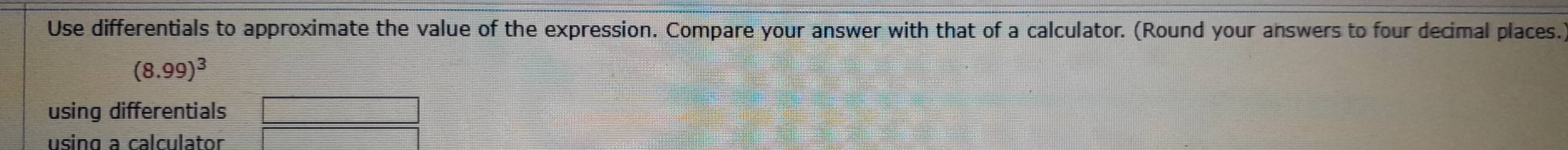 Use differentials to approximate the value of the expression. Compare your answer with that of a calculator. (Round your answers to four decimal places.
(8.99)^3
using differentials 
using a calculator