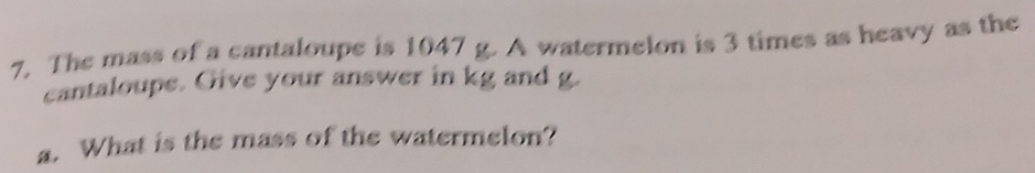 The mass of a cantaloupe is 1047 g. A watermelon is 3 times as heavy as the 
cantaloupe. Give your answer in kg and g. 
a. What is the mass of the watermelon?