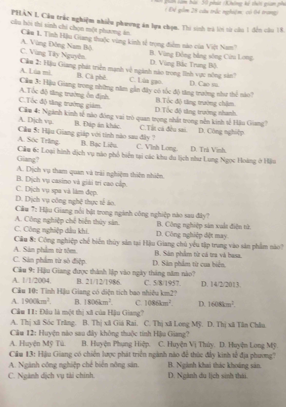 gan lám bài: 50 phít (Không kế thời gian phi
( Đề gồm 28 cầu trắc nghiệm; có 04 trang)
PHÀN I. Câu trắc nghiệm nhiều phương án lựa chọn. Thi sinh trả lời từ cầu 1 đến câu 18.
cầu hồi thí sinh chỉ chọn một phương án.
Câu 1. Tình Hậu Giang thuộc vùng kinh tế trọng điểm nào của Việt Nam?
A. Vùng Đông Nam Bộ.
B. Vùng Đồng bảng sông Cửu Long.
C. Vùng Tây Nguyên. D. Vùng Bắc Trung Bộ.
Câu 2: Hậu Giang phát triển mạnh về ngành nào trong lĩnh vực nông sản?
A. Lúa mì. B. Cà phê. C. Lúa gạo. D. Cao su.
Câu 3: Hậu Giang trong những năm gần đây có tốc độ tăng trưởng như thể nào?
A.Tốc độ tăng trưởng ổn định. B.Tốc độ tăng trưởng chậm.
C.Tốc độ tăng trưởng giảm. D.Tốc độ tăng trưởng nhanh.
Câu 4: Ngành kinh tế nào đóng vai trò quan trọng nhất trong nễn kính tế Hậu Giang?
A. Dịch vụ. B. Đáp án khác. C.Tất cả đều sai. D. Công nghiệp.
Cầu 5: Hậu Giang giáp với tính nào sau đây ?
A. Sóc Trăng. B. Bạc Liêu. C. Vĩnh Long. D. Trà Vĩnh.
Câu 6: Loại hình dịch vụ nào phổ biến tại các khu du lịch như Lung Ngọc Hoàng ở Hậu
Giang?
A. Dịch vụ tham quan và trải nghiệm thiên nhiên.
B. Dịch vụ casino và giải trí cao cấp.
C. Dịch vụ spa và làm đẹp.
D. Dịch vụ công nghệ thực tế ảo.
Câu 7: Hậu Giang nổi bật trong ngành công nghiệp nào sau đây?
A. Công nghiệp chế biến thứy sân. B. Công nghiệp sản xuất điện tử.
C. Công nghiệp dầu khí. D. Công nghiệp đệt may.
Câu 8: Công nghiệp chế biến thủy sản tại Hậu Giang chủ yếu tập trung vào sản phẩm nào?
A. Sản phầm từ tôm. B. Sản phầm từ cá tra và basa.
C. Sản phẩm từ sò điệp. D. Sản phẩm từ cua biển.
Câu 9: Hậu Giang được thành lập vào ngày tháng năm nào?
A. 1/1/2004. B. 21/12/1986. C. 5/8/1957. D. 14/2/2013.
Câu 10: Tỉnh Hậu Giang có diện tích bao nhiêu km2?
A. 1900km^2. B. 1806km^2. C. 1086km^2. D. 1608km^2.
Câu 11: Đâu là một thị xã của Hậu Giang?
A. Thị xã Sóc Trăng. B. Thị xã Giá Rai, C, Thị xã Long Mỹ. D. Thị xã Tân Châu.
Câu 12: Huyện nào sau đây không thuộc tinh Hậu Giang?
A. Huyện Mỹ Tủ. B. Huyện Phụng Hiệp.  C. Huyện Vị Thủy. D. Huyện Long Mỹ.
Câu 13: Hậu Giang có chiến lược phát triển ngành nào để thức đầy kinh tế địa phương?
A. Ngành công nghiệp chế biến nông sản. B. Ngành khai thác khoáng sản.
C. Ngành dịch vụ tài chính. D. Ngành du lịch sinh thái,