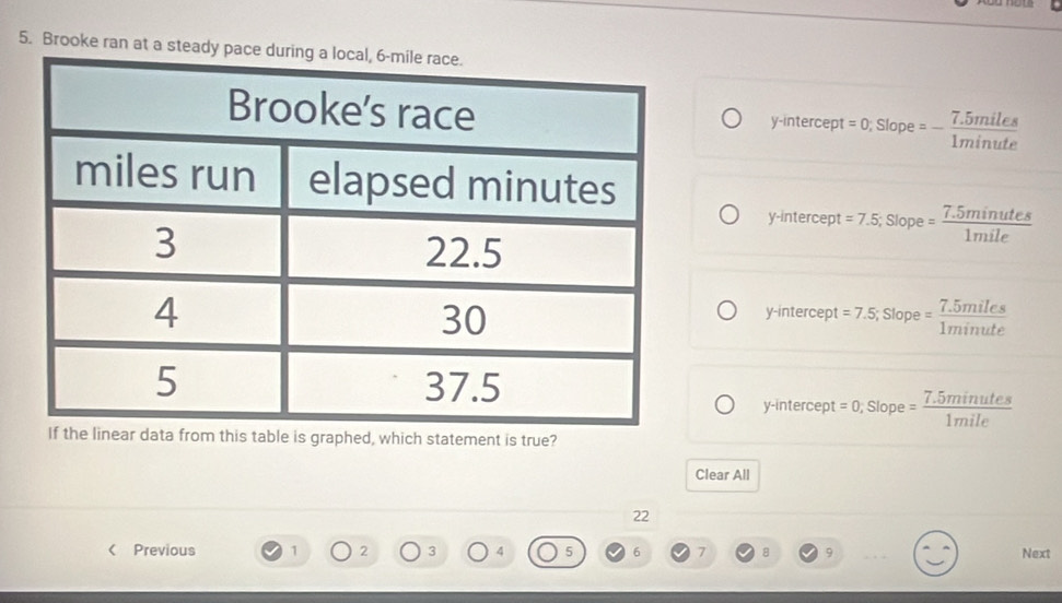 Brooke ran at a steady p
y-intercept t=0; Slope=- (7.5miles)/1minute 
y-intercept =7.5; Slope= (7.5minutes)/1mile 
y-intercept =7.5; Slope= (7.5miles)/1minute 
y-intercept =0; Slope= (7.5minutes)/1mile 
ble is graphed, which statement is true?
Clear All
22
( Previous 1 2 3 4 5 6 7 8 9 Next