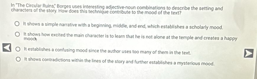 In "The Circular Ruins," Borges uses interesting adjective-noun combinations to describe the setting and
characters of the story. How does this technique contribute to the mood of the text?
It shows a simple narrative with a beginning, middle, and end, which establishes a scholarly mood.
It shows how excited the main character is to learn that he is not alone at the temple and creates a happy
mood
It establishes a confusing mood since the author uses too many of them in the text.
It shows contradictions within the lines of the story and further establishes a mysterious mood.