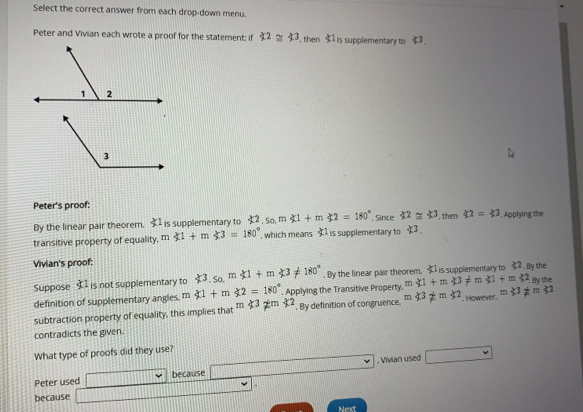 Select the correct answer from each drop-down menu.
Peter and Vivian each wrote a proof for the statement: if 42≌ 43 , then 41 Is supplementary to 43
Peter's proof:
By the linear pair theorem. 41 is supplementary to £2. So, m 41+m42=180° , Since 42≌ 43 , then 42=43. Applying the
transitive property of equality, m  1+m|t3=180° , which means $1 is supplementary to 13
Vivian's proof: the
Suppose 1 is not supplementary to 43.so.m∉ l+m∉ 3!= 180°. By the linear pair theorem, xi 1 is supplementary to xi 2,8y
definition of supplementary angles. m
'. By definition of congruence. m<3!= m≤ 2 However," ngl!= m
subtraction property of equality, this implies that m$32=32 xi 1+m$2=180°. Applying the Transitive Property,  1+m|n!= 1+m<2_.0y the
contradicts the given.
What type of proofs did they use?
Peter used because . Vivian used
-
because