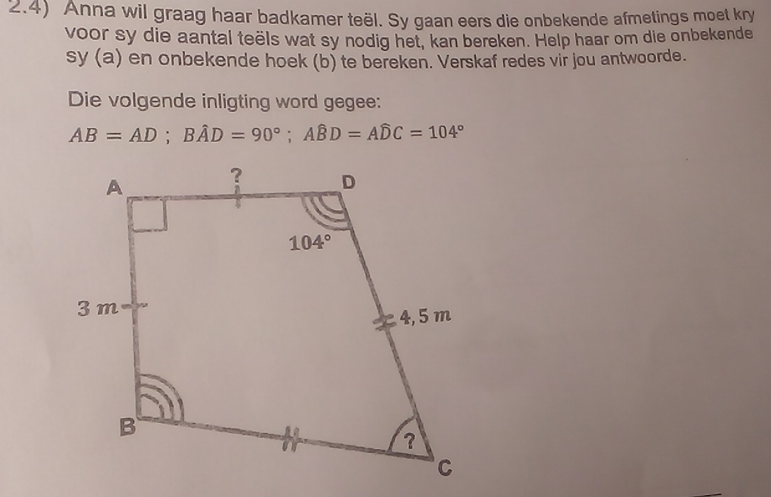 2.4) Anna wil graag haar badkamer teël. Sy gaan eers die onbekende afmetings moet kry
voor sy die aantal teëls wat sy nodig het, kan bereken. Help haar om die onbekende
sy (a) en onbekende hoek (b) te bereken. Verskaf redes vir jou antwoorde.
Die volgende inligting word gegee:
AB=AD;Bhat AD=90°;Ahat BD=Ahat DC=104°