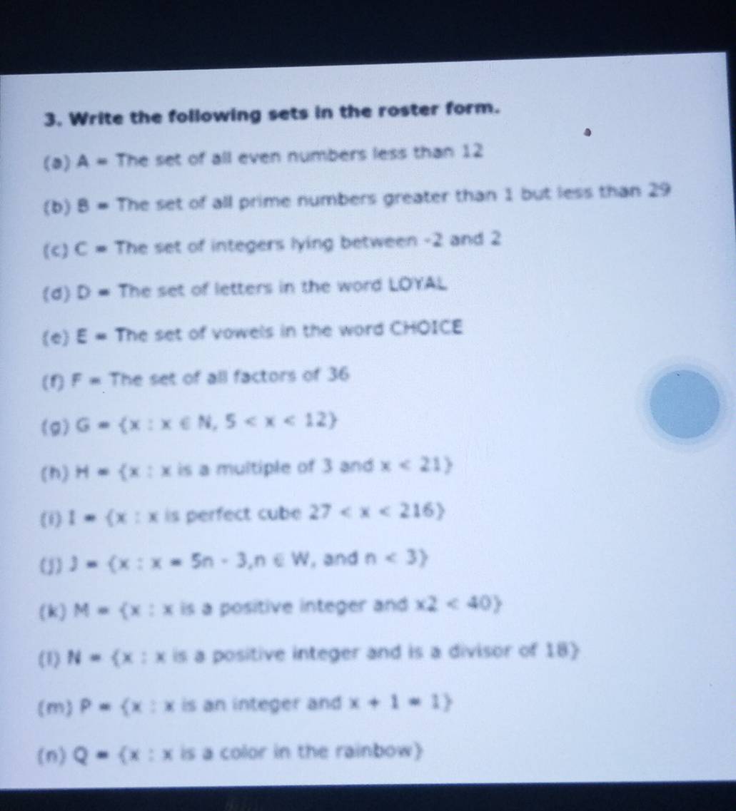 Write the following sets in the roster form. 
(a) A= The set of all even numbers less than 12
(b) 8= The set of all prime numbers greater than 1 but less than 29
(c) C= The set of integers lying between -2 and 2
(d) D= The set of letters in the word LOYAL 
(e) E= The set of vowels in the word CHOICE 
(1) F= The set of all factors of 36
(g) G= x:x∈ N,5
(h) H= x:x is a multiple of 3 and x<21>
(1) 1= x:x is perfect cube 27
(j) j= x:x=5n-3,n∈ W , and n<3
(k) M= x:x is a positive integer and x2<40
(1) N= x:x is a positive integer and is a divisor of 18  
(m) P= x:x is an integer and x+1=1)
(n) Q= x:x is a color in the rainbow