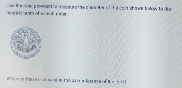 Use the ruler provided to measure the diameter of the coin shown below to the 
nearest tenth of a centimeter. 
Which of these is closest to the circumference of the coin?