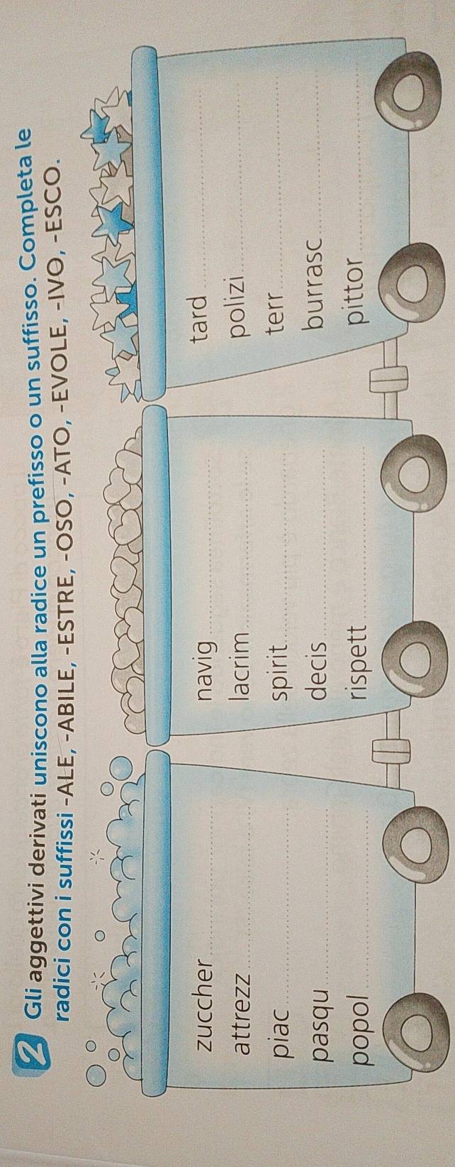 ✓ Gli aggettivi derivati uniscono alla radice un prefisso o un suffisso. Completa le 
radici con i suffissi -ALE, -ABILE, -ESTRE, -OSO, -ATO, -EVOLE, -IVO, -ESCO. 
zuccher_ navig _tard_ 
attrezz_ lacrim_ polizi_ 
piac_ spirit_ 
terr_ 
pasqu_ decis_ burrasc_ 
popol_ rispett_ pittor_