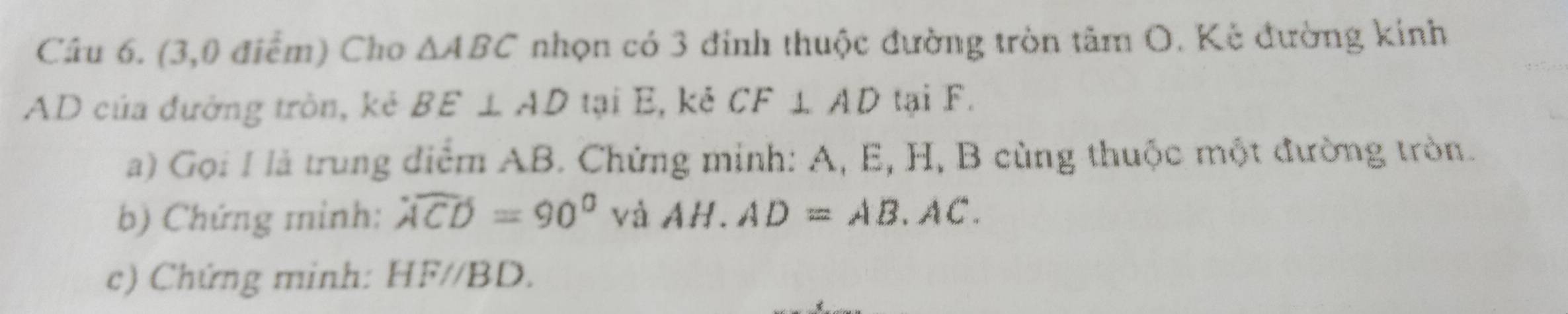 (3,0 điểm) Cho △ ABC nhọn có 3 đinh thuộc đường tròn a tan O. Kẻ đường kính

AD của đường tròn, kẻ BE⊥ AD tại E, kẻ CF⊥ AD tại F. 
a) Gọi I là trung điểm AB. Chứng minh: A, E, H, B cùng thuộc một đường tròn. 
b) Chứng minh: widehat ACD=90° và AH.AD=AB.AC. 
c) Chứng minh: HF//BD.