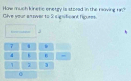 How much kinetic energy is stored in the moving rat? 
Give your answer to 2 significant figures. 
Roer put J 
o