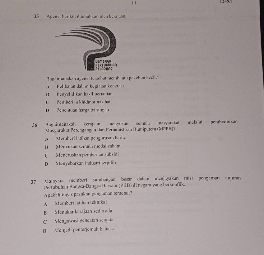 1297
35 Agensi berikut ditubuhkan olch kerajaan.
Bagaimanakah agensi tersebut membantu pekebun kecil?
A Pelibatan dalam kegiatan koperasi
B Penyelidikan hasil pertanian
C Pemberian khidmat nasihat
D Penentuan harga barangan
36 Bagaimanakah kerajaan menyusun semula masyarakat melalui pembentukan
Masyarakat Perdagangan dan Perindustrian Bumiputera (MPPB)?
A Memberi latihan pengurusan harta
B Menyusun semula modal saham
C Meneruskan pemberian subsidi
D Menyebarkan industri terpilih
37 Malaysia memberi sumbangan besar dalam menjayakan misi pengaman anjuran
Pertubuhan Bangsa-Bangsa Bersatu (PBB) di negara yang berkonflik.
Apakah tugas pasukan pengaman tersebut?
A Memberi latíhan teknikal
B Menukar kerajaan sedia ada
C Mengawasi gencatan senjata
D Menjadí penterjemah bahasa