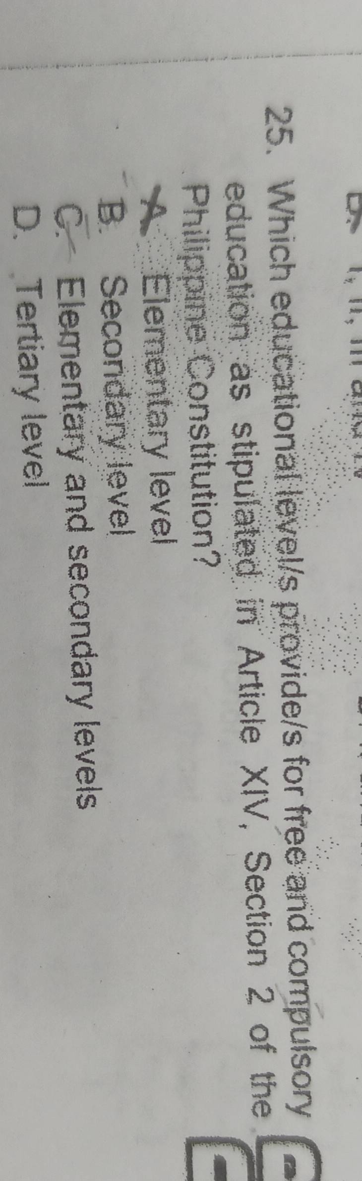 Which educational level/s provide/s for free and compulsory
education as stipulated in Article XIV, Section 2 of the
Philippine Constitution?
A Elementary level
B. Secondary level
C. Elementary and secondary levels
D. Tertiary level