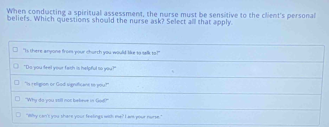 When conducting a spiritual assessment, the nurse must be sensitive to the client's personal
beliefs. Which questions should the nurse ask? Select all that apply.
"Is there anyone from your church you would like to talk to?"
"Do you feel your faith is helpful to you?"
"Is religion or God significant to you?"
"Why do you still not believe in God?"
"Why can't you share your feelings with me? I am your nurse."