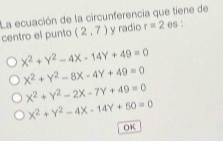 La ecuación de la circunferencia que tiene de
centro el punto (2,7) y radio r=2 es:
X^2+Y^2-4X-14Y+49=0
X^2+Y^2-8X-4Y+49=0
X^2+Y^2-2X-7Y+49=0
X^2+Y^2-4X-14Y+50=0
OK