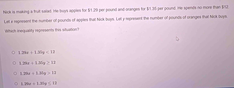 Nick is making a fruit salad. He buys apples for $1.29 per pound and oranges for $1.35 per pound. He spends no more than $12.
Let x represent the number of pounds of apples that Nick buys. Let y represent the number of pounds of oranges that Nick buys.
Which inequality represents this situation?
1.29x+1.35y<12</tex>
1.29x+1.35y≥ 12
1.29x+1.35y>12
1.29x+1.35y≤ 12