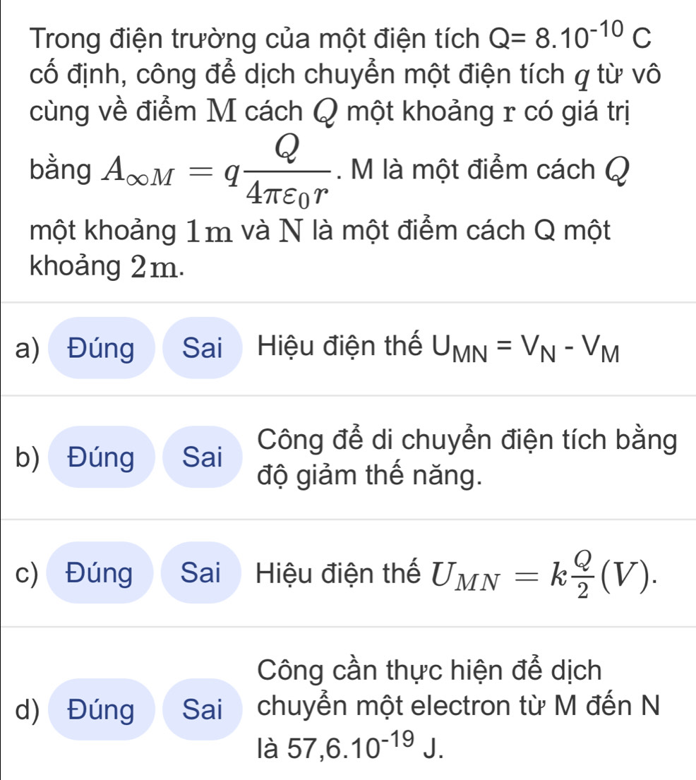 Trong điện trường của một điện tích Q=8.10^(-10)C
cố định, công để dịch chuyển một điện tích q từ vô
cùng về điểm M cách Q một khoảng r có giá trị
bằng A_∈fty M=qfrac Q4π varepsilon _0r. M là một điểm cách Q
một khoảng 1m và N là một điểm cách Q một
khoảng 2m.
a) Đúng Sai Hiệu điện thế U_MN=V_N-V_M
Công để di chuyển điện tích bằng
b) Đúng Sai
độ giảm thế năng.
c) Đúng Sai Hiệu điện thế U_MN=k Q/2 (V). 
Công cần thực hiện để dịch
d) Đúng Sai chuyển một electron từ M đến N
là 57,6.10^(-19)J.