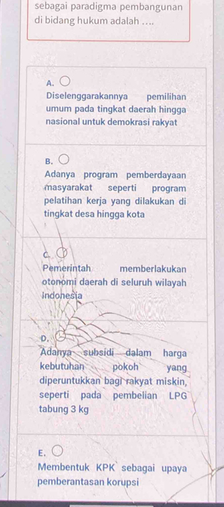 sebagai paradigma pembangunan
di bidang hukum adalah …..
A.
Diselenggarakannya pemilihan
umum pada tingkat daerah hingga
nasional untuk demokrasi rakyat
B.
Adanya program pemberdayaan
masyarakat seperti program
pelatihan kerja yang dilakukan di
tingkat desa hingga kota
Pemerintah memberlakukan
otonomi daerah di seluruh wilayah
Indonesia
D.
Adanya subsídi dalam harga
kebutuhan pokoh yang
diperuntukkan bagi rakyat miskin,
seperti pada pembelian LPG
tabung 3 kg
E.
Membentuk KPK sebagai upaya
pemberantasan korupsi