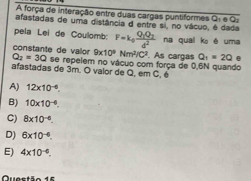 A força de interação entre duas cargas puntiformes Q_1 e Q_2
afastadas de uma distância d entre si, no vácuo, é dada
pela Lei de Coulomb: F=k_0frac Q_1Q_2d^2 na qual k é uma
constante de valor 9* 10^9Nm^2/C^2. As cargas Q_1=2Q e
Q_2=3Q se repelem no vácuo com força de 0,6N quando
afastadas de 3m. O valor de Q, em C, é
A) 12* 10^(-6).
B) 10* 10^(-6).
C) 8* 10^(-6).
D) 6* 10^(-6).
E) 4* 10^(-6). 
Questão 15