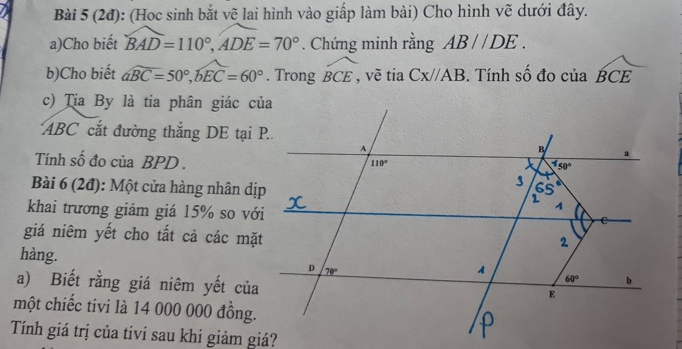 (2đ): (Hoc sinh bắt vẽ lai hình vào giấp làm bài) Cho hình vẽ dưới đây.
a)Cho biết widehat BAD=110°,widehat ADE=70°. Chứng minh rằng AB//DE.
b)Cho biết widehat aBC=50°,widehat bEC=60°. Trong widehat BCE, vẽ tia Cx//AB. Tính số đo của widehat BCE
c) Tia By là tia phân giác của
ABC cắt đường thắng DE tại P..
Tính số đo của BPD .
Bài 6 (2đ): Một cửa hàng nhân dịp
khai trương giảm giá 15% so với
giá niêm yết cho tất cả các mặt
hàng. 
a) Biết rằng giá niêm yết của
một chiếc tivi là 14 000 000 đồng.
Tính giá trị của tivi sau khi giảm giá?