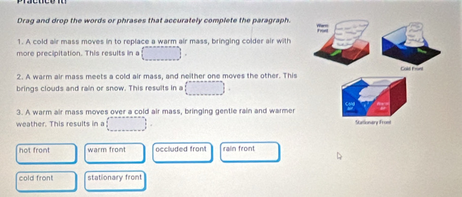 Drag and drop the words or phrases that accurately complete the paragraph. Werm
Frost
1. A cold air mass moves in to replace a warm air mass, bringing colder air with
more precipitation. This results in a
Cold Front
2. A warm air mass meets a cold air mass, and neither one moves the other. This
brings clouds and rain or snow. This results in a
3. A warm air mass moves over a cold air mass, bringing gentle rain and warmer
weather. This results in a Stationary Front
hot front warm front occluded front rain front
cold front stationary front