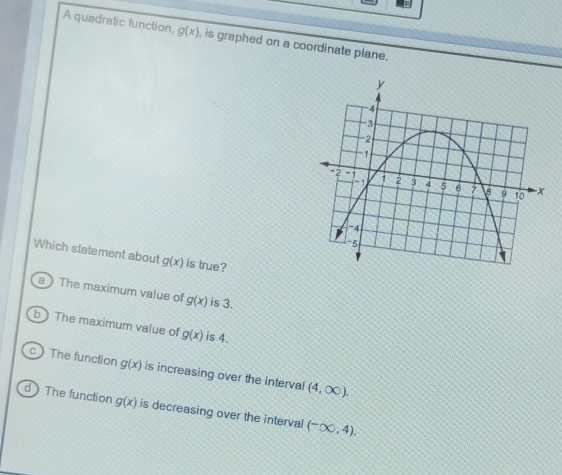 A quadratic function, g(x) , is graphed on a coordinate plane.
Which statement about g(x) is true?
a ) The maximum value of g(x) is 3.
b The maximum value of g(x) is 4.
c The function g(x) is increasing over the interval (4,∈fty ).
d The function g(x) is decreasing over the interval (-∈fty ,4).