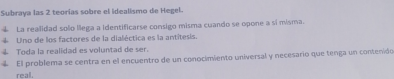 Subraya las 2 teorías sobre el idealismo de Hegel. 
La realidad solo llega a identificarse consigo misma cuando se opone a sí misma. 
Uno de los factores de la dialéctica es la antítesis. 
Toda la realidad es voluntad de ser. 
El problema se centra en el encuentro de un conocimiento universal y necesario que tenga un contenido 
real.