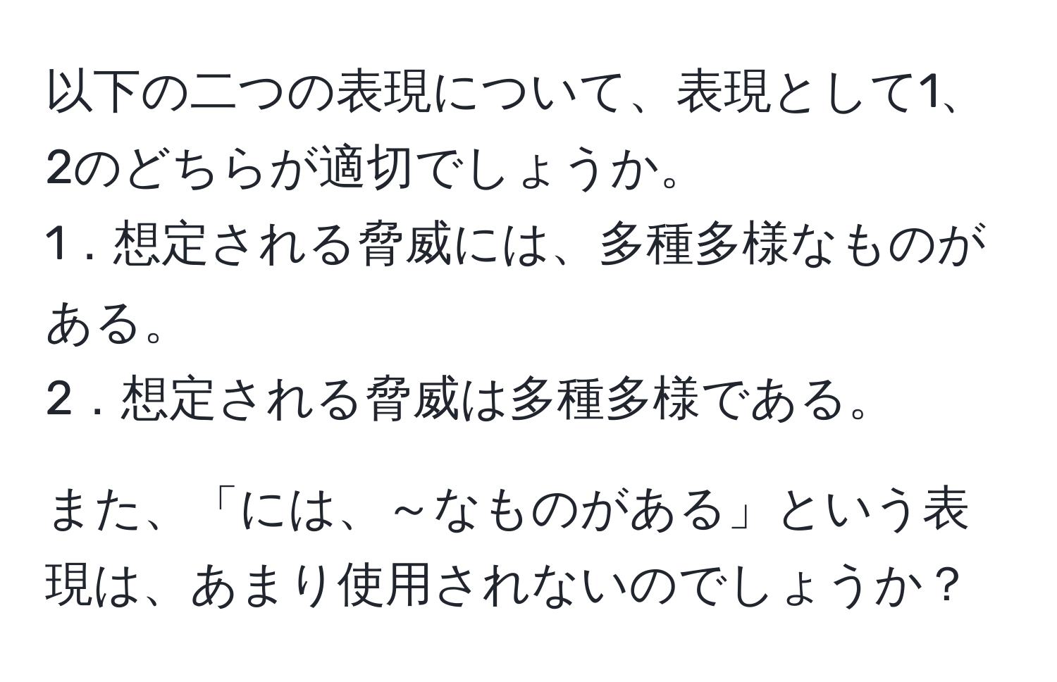 以下の二つの表現について、表現として1、2のどちらが適切でしょうか。  
1．想定される脅威には、多種多様なものがある。  
2．想定される脅威は多種多様である。  

また、「には、～なものがある」という表現は、あまり使用されないのでしょうか？