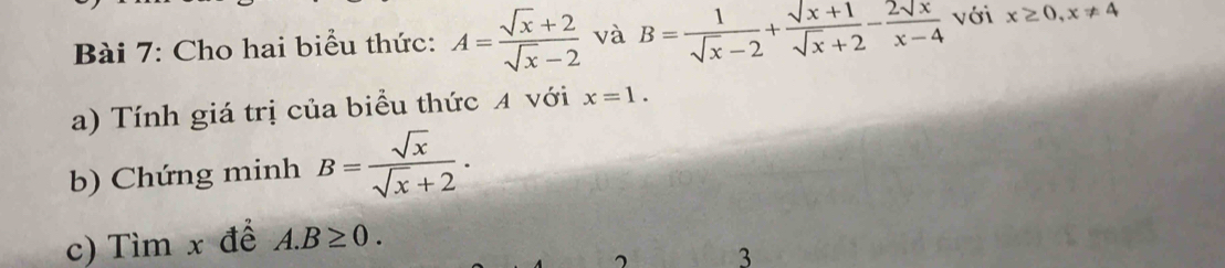 Cho hai biểu thức: A= (sqrt(x)+2)/sqrt(x)-2  và B= 1/sqrt(x)-2 + (sqrt(x)+1)/sqrt(x)+2 - 2sqrt(x)/x-4  với x≥ 0, x!= 4
a) Tính giá trị của biểu thức A với x=1. 
b) Chứng minh B= sqrt(x)/sqrt(x)+2 . 
c) Tìm x để A. B≥ 0. 
3