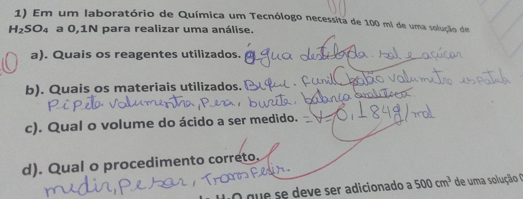 Em um laboratório de Química um Tecnólogo necessita de 100 ml de uma solução de
H_2SO_4 a 0,1N para realizar uma análise. 
a). Quais os reagentes utilizados. 
b). Quais os materiais utilizados. 
c). Qual o volume do ácido a ser medido. 
d). Qual o procedimento correto. 
O que se deve ser adicionado a 500cm^3 de uma solução