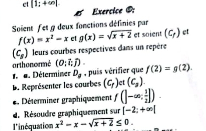 ct [1;+∈fty |. 
Exercice @: 
Soient fet g deux fonctions définies par
f(x)=x^2-x et g(x)=sqrt(x+2) et soient (C_f) et
(C_g) leurs courbes respectives dans un repère 
orthonormé (0;vector i;vector j). 
1. d. Déterminer D_g , puis vérifier que f(2)=g(2). 
B. Représenter les courbes (c_f) et (C_g). 
*. Déterminer graphiquement f(]-∈fty ; 1/2 ]). 
d. Résoudre graphiquement sur [-2;+∈fty [
l'inéquation x^2-x-sqrt(x+2)≤ 0.