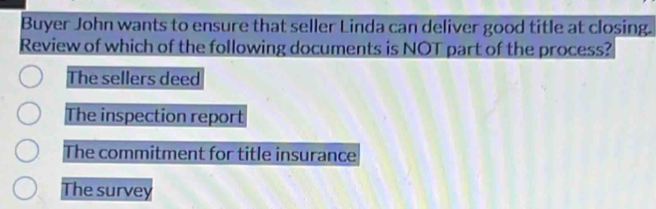 Buyer John wants to ensure that seller Linda can deliver good title at closing.
Review of which of the following documents is NOT part of the process?
The sellers deed
The inspection report
The commitment for title insurance
The survey