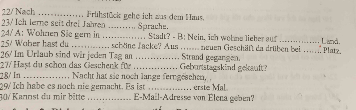 22/ Nach _Frühstück gehe ich aus dem Haus. 
23/Ich lerne seit drei Jahren _Sprache. 
24/ A: Wohnen Sie gern in _Stadt? - B: Nein, ich wohne lieber auf _Land. 
25/ Woher hast du _schöne Jacke? Aus ._ I.. neuen Geschäft da drüben bei _ Platz. 
26/ Im Urlaub sind wir jeden Tag an _Strand gegangen. 
27/ Hașt du schon das Geschenk für _Geburtstagskind gekauft? 
28/ In _Nacht hat sie noch lange ferngesehen, 
29/ Ich habe es noch nie gemacht. Es ist _erste Mal. 
30/ Kannst du mir bitte _E-Mail-Adresse von Elena geben?