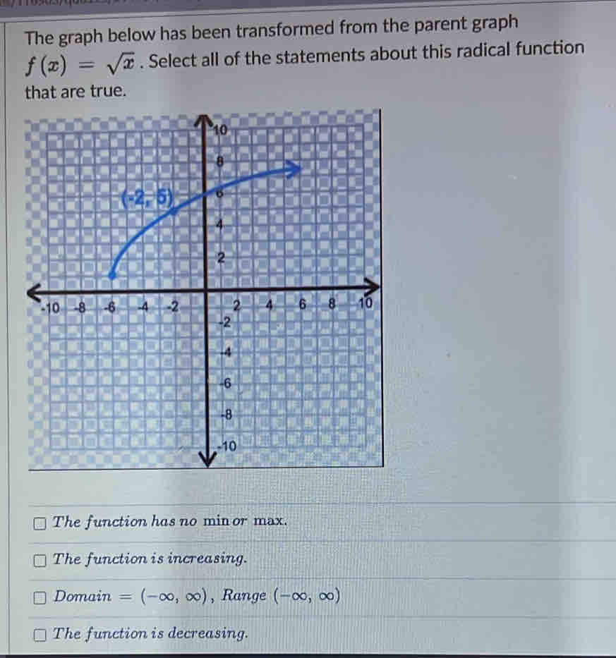 The graph below has been transformed from the parent graph
f(x)=sqrt(x). Select all of the statements about this radical function
that are true.
The function has no min or max.
The function is increasing.
Domain =(-∈fty ,∈fty ) , Range (-∈fty ,∈fty )
The function is decreasing.