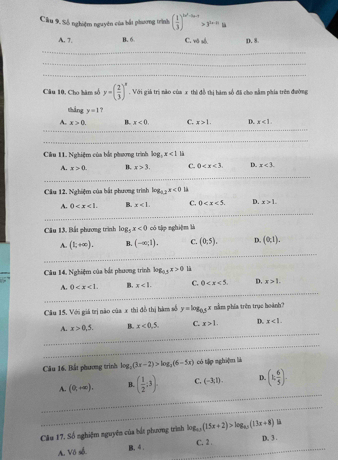 Số nghiệm nguyên của bất phương trình ( 1/3 )^2x^2-3x-7>3^(2x-21) là
A. 7. B. 6. C. vô số. D. 8.
_
_
_
Câu 10. Cho hàm số y=( 2/3 )^x. Với giá trị nào của x thì đồ thị hàm số đã cho nằm phía trên đường
thằng y=1 ?
A. x>0. B. x<0. C. x>1. D. x<1.
Câu 11. Nghiệm của bất phương trình log _3x<1</tex> là
C. 0 D.
A. x>0. B. x>3. x<3.
Câu 12. Nghiệm của bất phương trình log _0,2x<0</tex> là
A. 0 B. x<1. C. 0 D. x>1.
Câu 13. Bất phương trình log _5x<0</tex> có tập nghiệm là
A. (1;+∈fty ). B. (-∈fty ;1). C. (0;5). D. (0;1).
Câu 14. Nghiệm của bất phương trình log _0,5x>0 là
A. 0 B. x<1. C. 0 D. x>1.
Câu 15. Với giá trị nào của x thì đồ thị hàm số y=log _0,5x nằm phía trên trục hoành?
C.
_
A. x>0,5. B. x<0,5. x>1. D. x<1.
_
_
_
Câu 16. Bất phương trình log _2(3x-2)>log _2(6-5x) có tập nghiệm là
D. (1; 6/5 ).
A. (0;+∈fty ).
B. ( 1/2 ;3).
C. (-3;1).
_
_
Câu 17. Số nghiệm nguyên của bất phương trình log _0.5(15x+2)>log _0.5(13x+8) là
_
C. 2 .
D. 3 .
A. Vô số. B. 4 .