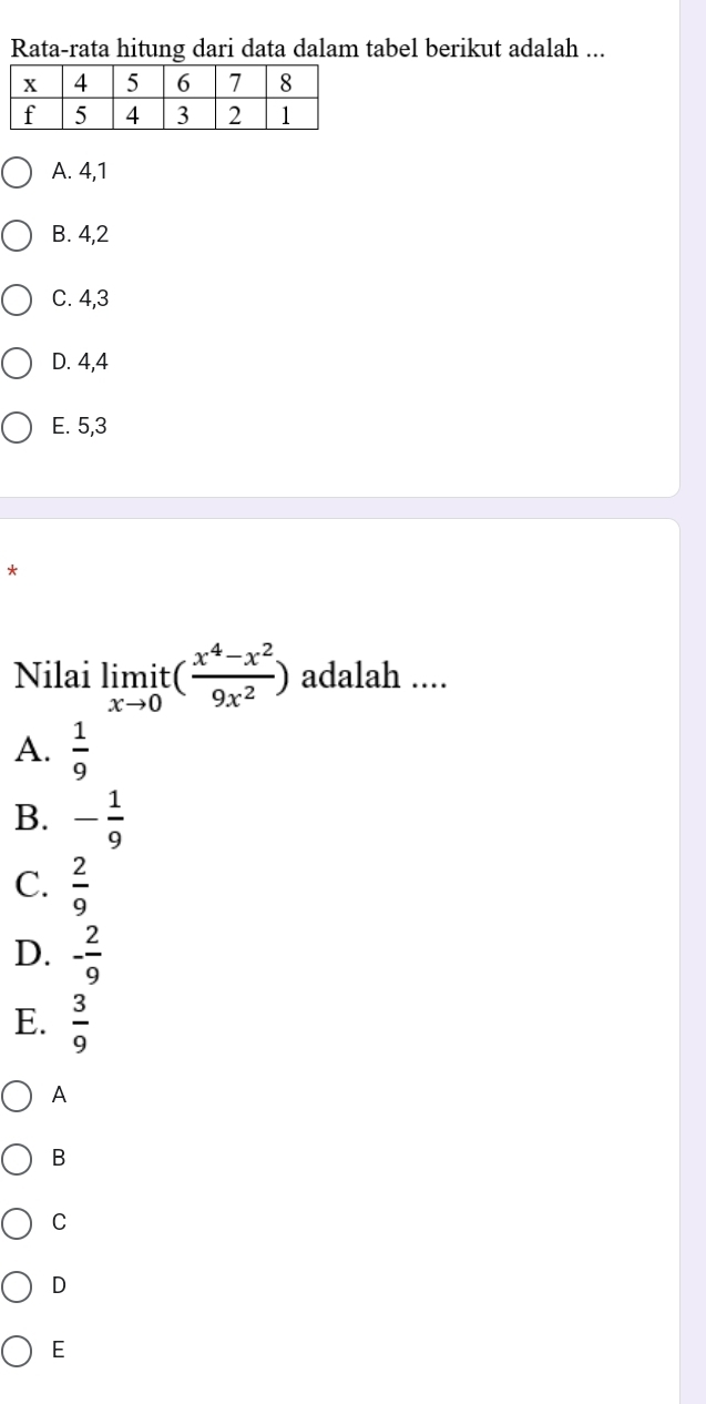 Rata-rata hitung dari data dalam tabel berikut adalah ...
A. 4, 1
B. 4, 2
C. 4, 3
D. 4, 4
E. 5, 3
*
Nilai limlimits _xto 0it( (x^4-x^2)/9x^2 ) adalah ....
A.  1/9 
B. - 1/9 
C.  2/9 
D. - 2/9 
E.  3/9 
A
B
C
D
E