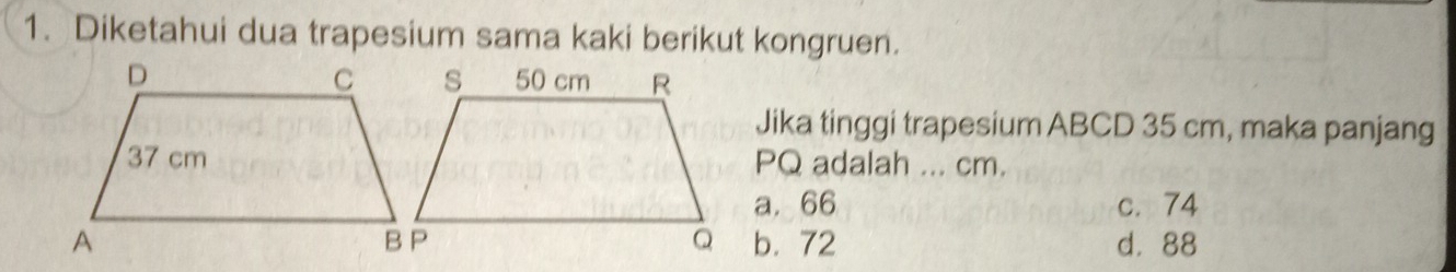 Diketahui dua trapesium sama kaki berikut kongruen.
Jika tinggi trapesium ABCD 35 cm, maka panjang
PQ adalah ... cm.
a. 66 c. 74
b. 72 d. 88