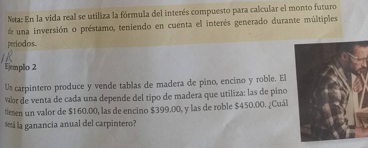 Nota: En la vida real se utiliza la fórmula del interés compuesto para calcular el monto futuro 
de una inversión o préstamo, teniendo en cuenta el interés generado durante múltiples 
periodos. 
Ejemplo 2 
Un carpintero produce y vende tablas de madera de pino, encino y roble. El 
valor de venta de cada una depende del tipo de madera que utiliza: las de pino 
tienen un valor de $160.00, las de encino $399.00, y las de roble $450.00. ¿Cuál 
será la ganancia anual del carpintero?