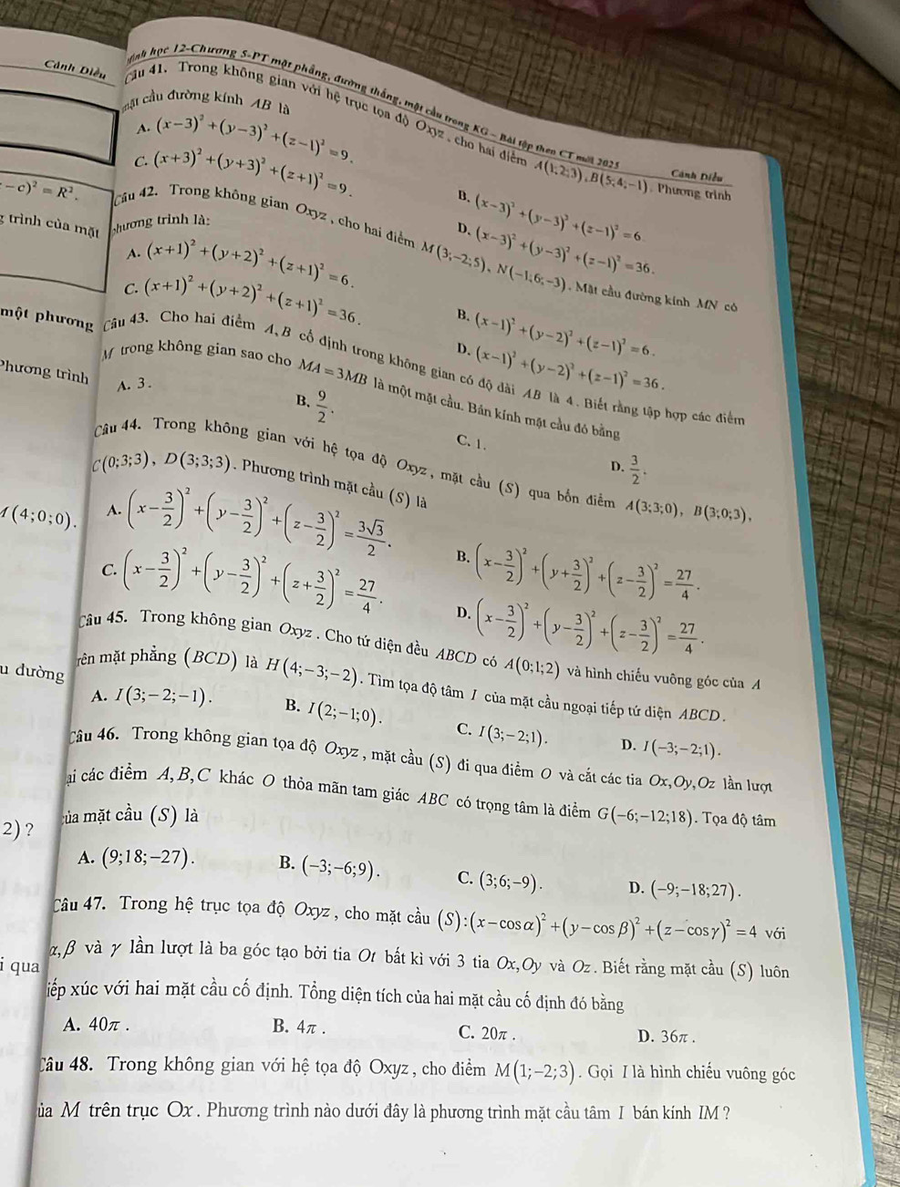 mặt cầu đường kính AB là
Cảnh Diều Câu 41, Trong không gian với hệ trục tọa độ Oxyz , cho hai điễn
nt học 12-Chương S-PT một phẳng, đường thắng, một cầu trong KG - Bài tập theo CT mớt 203 A(1,2,3),B(5,4,-1). Phương trình
A. (x-3)^2+(y-3)^2+(z-1)^2=9.
C. (x+3)^2+(y+3)^2+(z+1)^2=9.
Cánh Diều
B.
(-c)^2=R^2. Câu 42. Trong không gian Oxyz , cho hai điểm M(3;-2;5),N(-1;6;-3) (x-3)^2+(y-3)^2+(z-1)^2=36.
shương trình là:
3 trình của mặt (x+1)^2+(y+2)^2+(z+1)^2=6.
D. (x-3)^2+(y-3)^2+(z-1)^2=6
A.
.  Mặt cầu đường kính MN có
C. (x+1)^2+(y+2)^2+(z+1)^2=36. B.
một phương Câu 43、 Cho hai điểm A, B (x-1)^2+(y-2)^2+(z-1)^2=6.
D.
M trong không gian sao cho MA=3MB g không gian c (x-1)^2+(y-2)^2+(z-1)^2=36.
Phương trình
A.3 .
 9/2 .
B.
là một mặt cầu. Bản kính mặt cầu đó bằng
hợp các điểm
C. 1.
D.  3/2 .
ng gian với hệ tọa độ Oxyz, mặt cầu (S) qua bốn điểm A(3;3;0),B(3;0;3),
C(0;3;3),D(3;3;3). Phương trình mặt cầu (S) là
1(4;0;0). A. (x- 3/2 )^2+(y- 3/2 )^2+(z- 3/2 )^2= 3sqrt(3)/2 .
B.
C. (x- 3/2 )^2+(y- 3/2 )^2+(z+ 3/2 )^2= 27/4 . (x- 3/2 )^2+(y+ 3/2 )^2+(z- 3/2 )^2= 27/4 .
D. (x- 3/2 )^2+(y- 3/2 )^2+(z- 3/2 )^2= 27/4 .
Câu 45. Trong không gian Oxyz . Cho tứ diện đều ABCD có A(0;1;2) và hình chiếu vuông góc của A
u đường B. I(2;-1;0).
rên mặt phẳng (BCD) là H(4;-3;-2). Tìm tọa độ tâm / của mặt cầu ngoại tiếp tứ diện ABCD .
A. I(3;-2;-1).
C. I(3;-2;1). D. I(-3;-2;1).
Câu 46. Trong không gian tọa độ Oxyz , mặt cầu (S) đi qua điểm O và cất các tia Ox,Oy, Oz lần lượt
ai các điểm A, B,C khác O thỏa mãn tam giác ABC có trọng tâm là điểm
2) ? của mặt cầu (S) là G(-6;-12;18). Tọa độ tâm
A. (9;18;-27). B. (-3;-6;9). C. (3;6;-9). D. (-9;-18;27).
Câu 47. Trong hệ trục tọa độ Oxyz , cho mặt cầu (S):(x-cos alpha )^2+(y-cos beta )^2+(z-cos gamma )^2=4 với
α, β và γ lần lượt là ba góc tạo bởi tia Ot bắt kì với 3 tia Ox,Oy và Oz. Biết rằng mặt cầu (S) luôn
i qua
iếp xúc với hai mặt cầu cố định. Tổng diện tích của hai mặt cầu cố định đó bằng
A. 40π . B. 4π . C. 20π . D. 36π .
Câu 48. Trong không gian với hệ tọa độ Oxyz , cho điểm M(1;-2;3).  Gọi I là hình chiếu vuông góc
Sủa Mỹ trên trục Ox . Phương trình nào dưới đây là phương trình mặt cầu tâm I bán kính IM ?