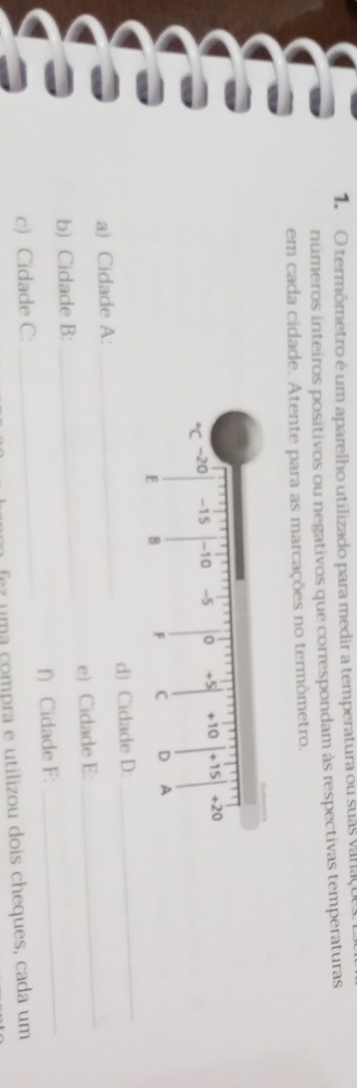 termômetro é um aparelho utilizado para medir a temperatura ou suas vanaçoe 
números inteiros positivos ou negativos que correspondam às respectivas temperaturas 
em cada cidade. Atente para as marcações no termômetro. 
_ 
_ 
a) Cidade A:_ d) Cidade D: 
b) Cidade B: _e) Cidade E: 
c) Cidade C:_ f) Cidade F: 
_ 
fez uma compra e utilizou dois cheques, cada um