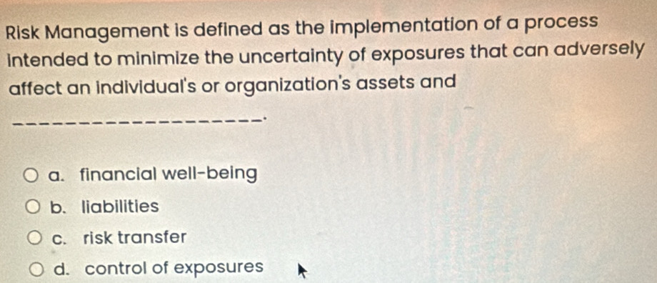 Risk Management is defined as the implementation of a process
intended to minimize the uncertainty of exposures that can adversely
affect an individual's or organization's assets and
_.
a. financial well-being
b、liabilities
c. risk transfer
d. control of exposures