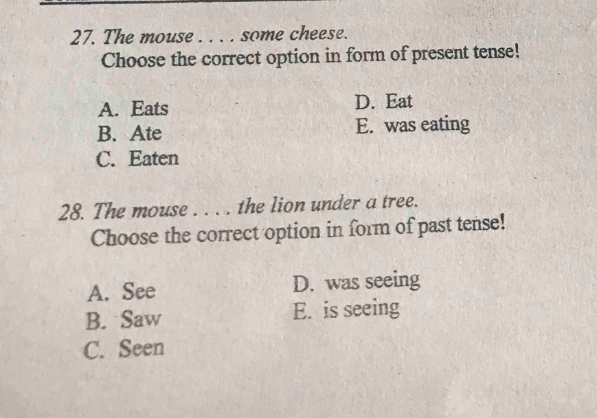 The mouse . . . . some cheese.
Choose the correct option in form of present tense!
A. Eats D. Eat
B. Ate E. was eating
C. Eaten
28. The mouse . . . . the lion under a tree.
Choose the correct option in form of past tense!
A. See D. was seeing
B. Saw E. is seeing
C. Seen