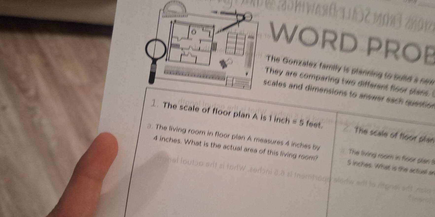 WORD PROB 
The Gonzalez family is planning to build a new 
They are comparing two different floor plans. 
cales and dimensions to answer each questio n 
1. The scale of floor plan A is 1 inch =5 feet. The scale of floor plan 
a. The living room in floor plan A measures 4 inches by The living room in floor plan !
4 inches. What is the actual area of this living room? S inches. What is the actual ar 
e t io t à à si inemtoad st