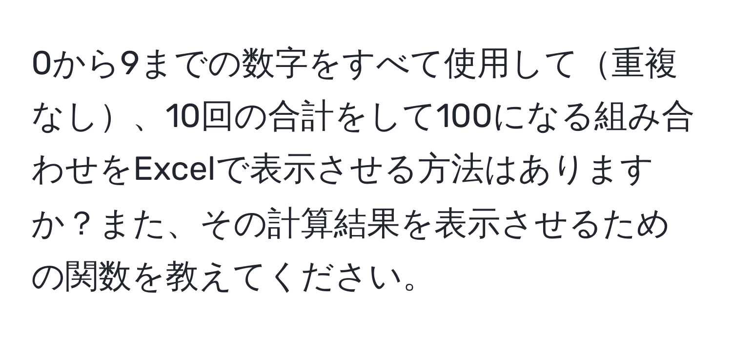 0から9までの数字をすべて使用して重複なし、10回の合計をして100になる組み合わせをExcelで表示させる方法はありますか？また、その計算結果を表示させるための関数を教えてください。