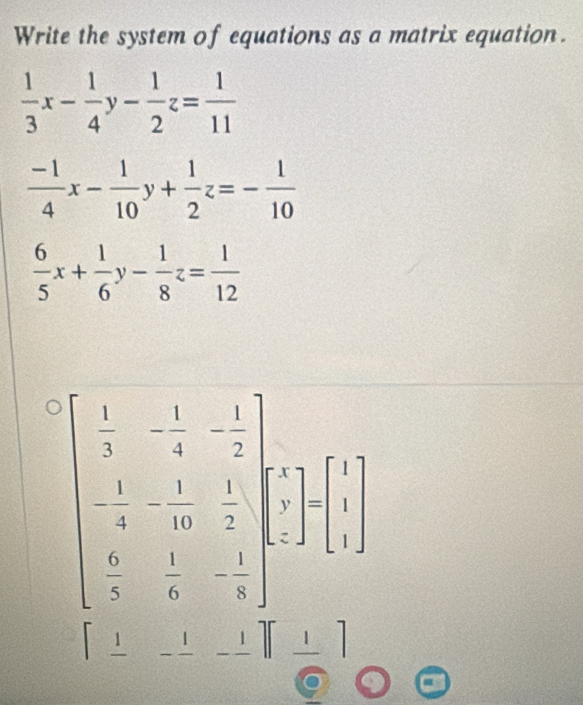 Write the system of equations as a matrix equation.
 1/3 x- 1/4 y- 1/2 z= 1/11 
 (-1)/4 x- 1/10 y+ 1/2 z=- 1/10 
 6/5 x+ 1/6 y- 1/8 z= 1/12 
beginvmatrix  1/3 &- 1/4 &- 1/7  - 1/8 &- 1/7 & 1/7  frac 1&1&1 - endbmatrix =□ beginarrayl  frac circ endarray.
 sqrt(10)/10  _ 1
1 _ 1