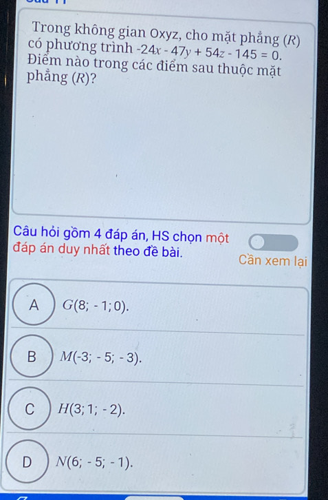 Trong không gian Oxyz, cho mặt phẳng (R)
có phương trình -24x-47y+54z-145=0. 
Điểm nào trong các điểm sau thuộc mặt
phẳng (R)?
Câu hỏi gồm 4 đáp án, HS chọn một
đáp án duy nhất theo đề bài. Cần xem lại
A G(8;-1;0).
B M(-3;-5;-3).
C H(3;1;-2).
D N(6;-5;-1).