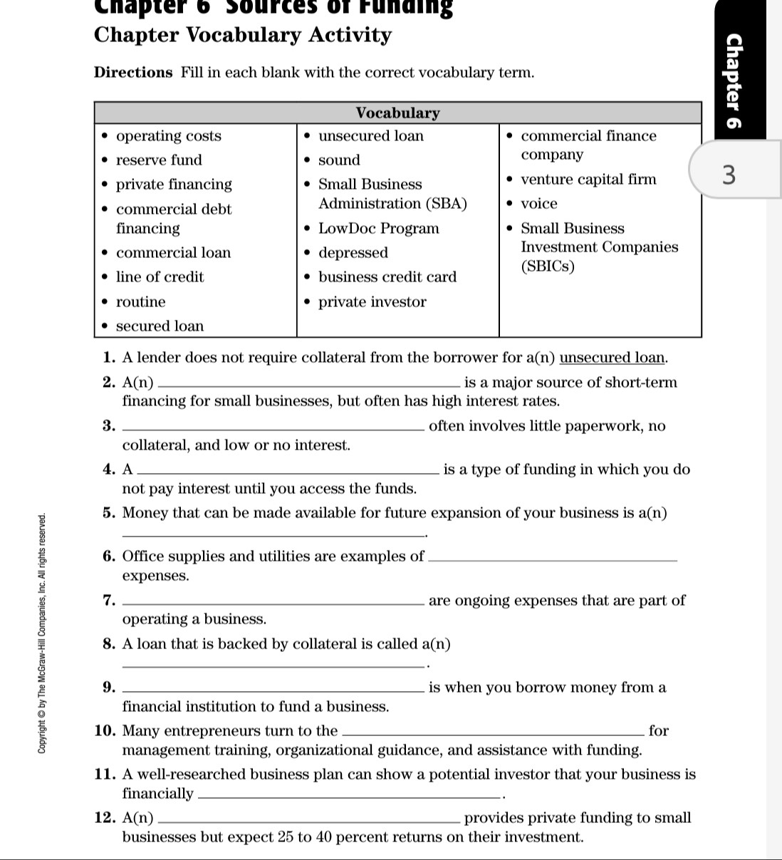 Chapter 6 Sources of Fundin 
Chapter Vocabulary Activity 
Directions Fill in each blank with the correct vocabulary term. 
1. A lender does not require collateral from the borrower for a(n) unsecured loan. 
2. A(n) _is a major source of short-term 
financing for small businesses, but often has high interest rates. 
3. _often involves little paperwork, no 
collateral, and low or no interest. 
4. A _is a type of funding in which you do 
not pay interest until you access the funds. 
5. Money that can be made available for future expansion of your business is a(n)
6. Office supplies and utilities are examples of_ 
expenses. 
7. are ongoing expenses that are part of 
operating a business. 
8 9.____ 
8. A loan that is backed by collateral is called a(n). 
is when you borrow money from a 
financial institution to fund a business. 
10. Many entrepreneurs turn to the _for 
management training, organizational guidance, and assistance with funding. 
11. A well-researched business plan can show a potential investor that your business is 
financially_ 
. 
12. A(n _provides private funding to small 
businesses but expect 25 to 40 percent returns on their investment.